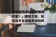 父母如何通过投资赚取财富?,理财之道,如何为子女创造良好的财富环境 父母如何通过投资赚取财富?,理财之道,如何为子女创造良好的财富环境
