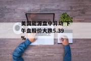 美国能源盘中异动 下午盘股价大跌5.39% 美国能源盘中异动 下午盘股价大跌5.39%