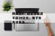 陕国投A：拟定增募资不超38亿元，用于补充资本金