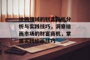 绘画领域的财富商机分析与实践技巧,洞察绘画市场的财富商机,掌握实践绘画技巧 绘画领域的财富商机分析与实践技巧,洞察绘画市场的财富商机,掌握实践绘画技巧