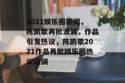 2021娱乐圈新闻，陈凯歌再掀波澜，作品引发热议，陈凯歌2021作品再掀娱乐圈热议波澜