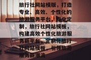 旅行社网站模版，打造专业、高效、个性化的旅游服务平台，专业定制，旅行社网站模板，构建高效个性化旅游服务新平台，定制化旅行社网站模板，引领旅游服务新潮流