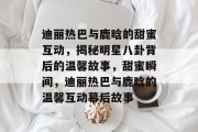 迪丽热巴与鹿晗的甜蜜互动，揭秘明星八卦背后的温馨故事，甜蜜瞬间，迪丽热巴与鹿晗的温馨互动幕后故事
