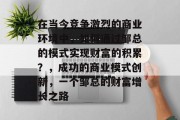在当今竞争激烈的商业环境中,如何通过邹总的模式实现财富的积累?,成功的商业模式创新,一个邹总的财富增长之路 在当今竞争激烈的商业环境中,如何通过邹总的模式实现财富的积累?,成功的商业模式创新,一个邹总的财富增长之路