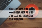 在丽江古城中寻找商机——旅游投资获利之道,丽江古城,旅游投资的盈利新路径 在丽江古城中寻找商机——旅游投资获利之道,丽江古城,旅游投资的盈利新路径