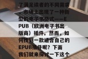 在数字化时代,电子书已经成为人们获取知识和娱乐的重要途径。为了满足读者的不同需求,市场上出现了一种新型的电子书格式——EPUB(欧洲电子书出版商)插件。然而,如何找到一款适合自己的EPUB插件呢?下面我们就来探讨一下这个问题。,如何选择适合您的EPUB插件,详细指南 在数字化时代,电子书已经成为人们获取知识和娱乐的重要途径。为了满足读者的不同需求,市场上出现了一种新型的电子书格式——EPUB(欧洲电子书出版商)插件。然而,如何找到一款适合自己的EPUB插件呢?下面我们就来探讨一下这个问题。,如何选择适合您的EPUB插件,详细指南