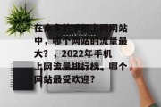 在众多的手机上网网站中,哪个网站的流量最大?,2022年手机上网流量排行榜,哪个网站最受欢迎? 在众多的手机上网网站中,哪个网站的流量最大?,2022年手机上网流量排行榜,哪个网站最受欢迎?