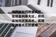 开药店如何把握商机,实现盈利最大化,开药店如何把握商机,实现盈利最大化的策略 开药店如何把握商机,实现盈利最大化,开药店如何把握商机,实现盈利最大化的策略