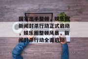 国家出手整顿，娱乐圈新闻封杀行动正式启动，娱乐圈整顿风暴，新闻封杀行动全面启动