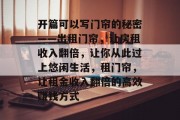 开篇可以写门帘的秘密——出租门帘,让房租收入翻倍,让你从此过上悠闲生活,租门帘,让租金收入翻倍的高效赚钱方式 开篇可以写门帘的秘密——出租门帘,让房租收入翻倍,让你从此过上悠闲生活,租门帘,让租金收入翻倍的高效赚钱方式
