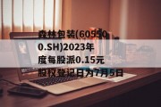 森林包装(605500.SH)2023年度每股派0.15元 股权登记日为7月5日 森林包装(605500.SH)2023年度每股派0.15元 股权登记日为7月5日