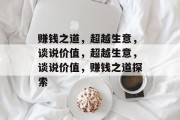 赚钱之道,超越生意,谈说价值,超越生意,谈说价值,赚钱之道探索 赚钱之道,超越生意,谈说价值,超越生意,谈说价值,赚钱之道探索