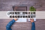 兴化股份:控股子公司完成检修计划恢复运行 兴化股份:控股子公司完成检修计划恢复运行