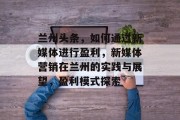 兰州头条,如何通过新媒体进行盈利,新媒体营销在兰州的实践与展望,盈利模式探索 兰州头条,如何通过新媒体进行盈利,新媒体营销在兰州的实践与展望,盈利模式探索