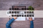 全球商机,哪种国外生意最赚钱?,全球商机,哪种国外生意最赚钱? 全球商机,哪种国外生意最赚钱?,全球商机,哪种国外生意最赚钱?