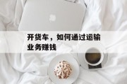 开货车,如何通过运输业务赚钱 开货车,如何通过运输业务赚钱