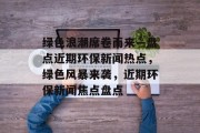 绿色浪潮席卷而来—盘点近期环保新闻热点，绿色风暴来袭，近期环保新闻焦点盘点