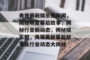 央视最新娱乐圈新闻，揭秘明星幕后故事，揭秘行业新动态，揭秘娱乐圈，央视最新幕后故事及行业动态大揭秘