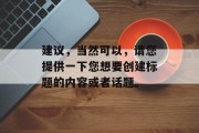 建议,当然可以,请您提供一下您想要创建标题的内容或者话题。 建议,当然可以,请您提供一下您想要创建标题的内容或者话题。