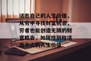 活出自己的人生价值,从穷中寻找财富机会,穷者也能创造无限的财富机会,如何找到和活出个人的人生价值 活出自己的人生价值,从穷中寻找财富机会,穷者也能创造无限的财富机会,如何找到和活出个人的人生价值