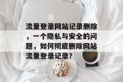 流量登录网站记录删除,一个隐私与安全的问题,如何彻底删除网站流量登录记录? 流量登录网站记录删除,一个隐私与安全的问题,如何彻底删除网站流量登录记录?