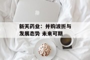 新天药业:并购波折与发展态势 未来可期 新天药业:并购波折与发展态势 未来可期