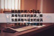 娱乐圈新闻八卦泛滥，真相与谣言的漩涡，娱乐圈真相与谣言的漩涡，新闻八卦背后的真相