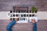 量子计算何时能真正派上用场？谷歌皮查伊：还需5至10年！