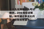 二十九元钱做什么可以赚到,29元钱投资理财,如何通过多元化的投资获取高收益? 二十九元钱做什么可以赚到,29元钱投资理财,如何通过多元化的投资获取高收益?