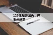 126亿贴膏龙头,押宝创新药 126亿贴膏龙头,押宝创新药