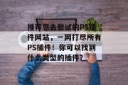 推荐您去尝试的PS插件网站,一网打尽所有PS插件!你可以找到什么类型的插件? 推荐您去尝试的PS插件网站,一网打尽所有PS插件!你可以找到什么类型的插件?