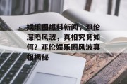 娱乐圈爆料新闻，邓伦深陷风波，真相究竟如何？邓伦娱乐圈风波真相揭秘