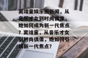 窦靖童娱乐圈新闻，从音乐才女到时尚偶像，她如何成为新一代焦点？窦靖童，从音乐才女到时尚偶像，她如何引领新一代焦点？