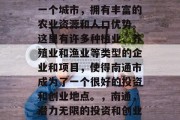 南通市是中国江苏省的一个城市,拥有丰富的农业资源和人口优势。这里有许多种植业、养殖业和渔业等类型的企业和项目,使得南通市成为了一个很好的投资和创业地点。,南通,潜力无限的投资和创业天堂 南通市是中国江苏省的一个城市,拥有丰富的农业资源和人口优势。这里有许多种植业、养殖业和渔业等类型的企业和项目,使得南通市成为了一个很好的投资和创业地点。,南通,潜力无限的投资和创业天堂