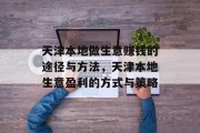 天津本地做生意赚钱的途径与方法,天津本地生意盈利的方式与策略 天津本地做生意赚钱的途径与方法,天津本地生意盈利的方式与策略