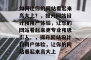 如何让你的网站看起来高大上？，提升网站设计和用户体验，让您的网站看起来更专业和吸引人。，提升网站设计和用户体验，让你的网站看起来高大上