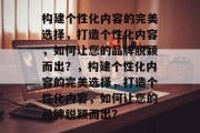 构建个性化内容的完美选择，打造个性化内容，如何让您的品牌脱颖而出？，构建个性化内容的完美选择，打造个性化内容，如何让您的品牌脱颖而出？