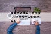 在北京做什么生意赚钱_在北京做什么生意比较好 在北京做什么生意赚钱_在北京做什么生意比较好