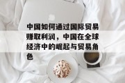 中国如何通过国际贸易赚取利润,中国在全球经济中的崛起与贸易角色 中国如何通过国际贸易赚取利润,中国在全球经济中的崛起与贸易角色