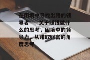 在困境中寻找出路的领导者——关于赚钱做什么的思考,困境中的领导力,从赚取财富的角度思考 在困境中寻找出路的领导者——关于赚钱做什么的思考,困境中的领导力,从赚取财富的角度思考