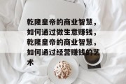 乾隆皇帝的商业智慧,如何通过做生意赚钱,乾隆皇帝的商业智慧,如何通过经营赚钱的艺术 乾隆皇帝的商业智慧,如何通过做生意赚钱,乾隆皇帝的商业智慧,如何通过经营赚钱的艺术