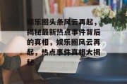 娱乐圈头条风云再起，揭秘最新热点事件背后的真相，娱乐圈风云再起，热点事件真相大揭秘