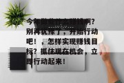 今年做些什么赚钱啊?别再犹豫了,开始行动吧!,怎样实现赚钱目标?抓住现在机会,立即行动起来! 今年做些什么赚钱啊?别再犹豫了,开始行动吧!,怎样实现赚钱目标?抓住现在机会,立即行动起来!
