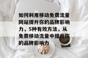 如何利用移动免费流量网站提升你的品牌影响力,5种有效方法,从免费移动流量中提升你的品牌影响力 如何利用移动免费流量网站提升你的品牌影响力,5种有效方法,从免费移动流量中提升你的品牌影响力