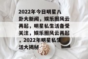 2022年今日明星八卦大新闻，娱乐圈风云再起，明星私生活备受关注，娱乐圈风云再起，2022年明星私生活大揭秘