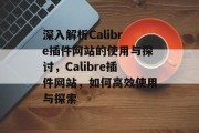 深入解析Calibre插件网站的使用与探讨,Calibre插件网站,如何高效使用与探索 深入解析Calibre插件网站的使用与探讨,Calibre插件网站,如何高效使用与探索