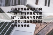 在商业世界里迷失方向,做什么样的生意才赚钱?,迷失方向后的商业探索,适合赚取利润的行业及策略 在商业世界里迷失方向,做什么样的生意才赚钱?,迷失方向后的商业探索,适合赚取利润的行业及策略