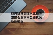 群兴玩具实控人王叁寿正配合北京市公安机关协助调查 群兴玩具实控人王叁寿正配合北京市公安机关协助调查