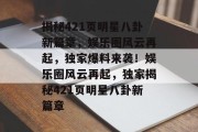 揭秘421页明星八卦新篇章，娱乐圈风云再起，独家爆料来袭！娱乐圈风云再起，独家揭秘421页明星八卦新篇章