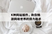 K神网站插件,助你畅游网络世界的得力助手 K神网站插件,助你畅游网络世界的得力助手